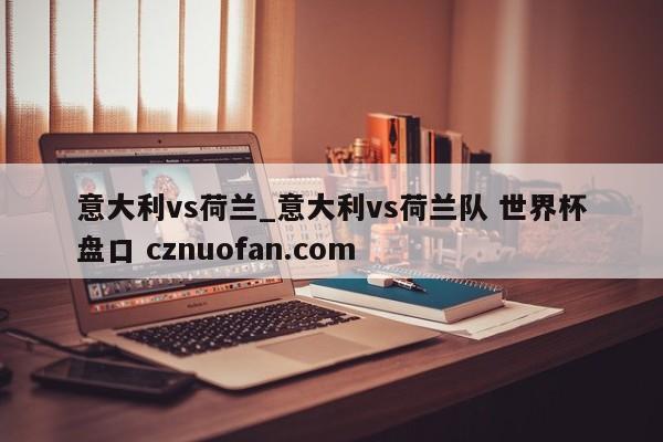 意大利vs荷兰_意大利vs荷兰队 世界杯盘口 cznuofan.com