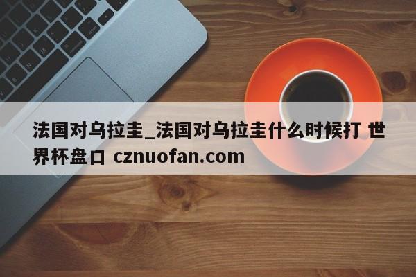法国对乌拉圭_法国对乌拉圭什么时候打 世界杯盘口 cznuofan.com