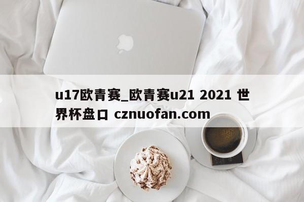 u17欧青赛_欧青赛u21 2021 世界杯盘口 cznuofan.com
