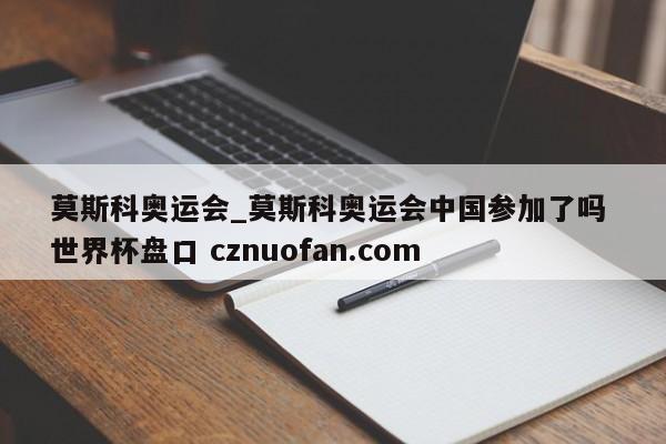 莫斯科奥运会_莫斯科奥运会中国参加了吗 世界杯盘口 cznuofan.com