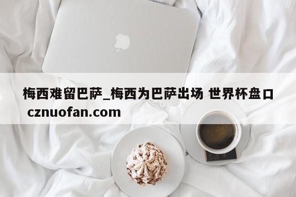 梅西难留巴萨_梅西为巴萨出场 世界杯盘口 cznuofan.com