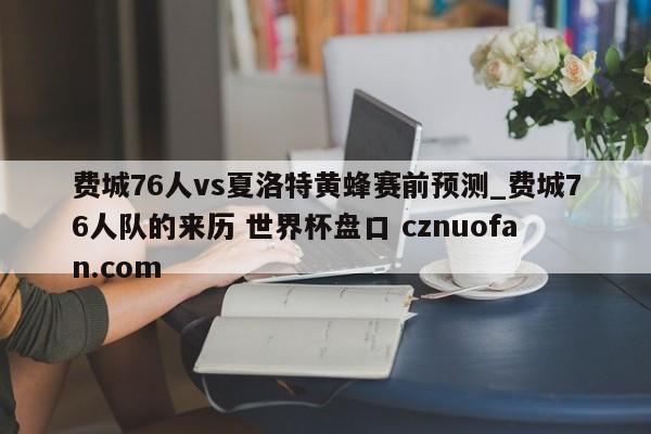 费城76人vs夏洛特黄蜂赛前预测_费城76人队的来历 世界杯盘口 cznuofan.com