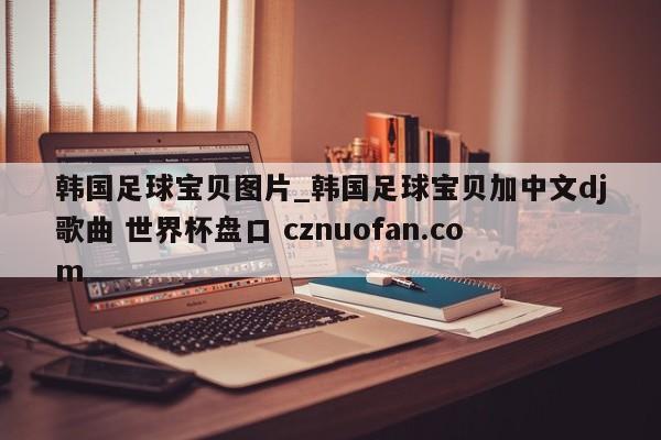 韩国足球宝贝图片_韩国足球宝贝加中文dj歌曲 世界杯盘口 cznuofan.com