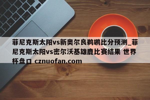 菲尼克斯太阳vs新奥尔良鹈鹕比分预测_菲尼克斯太阳vs密尔沃基雄鹿比赛结果 世界杯盘口 cznuofan.com