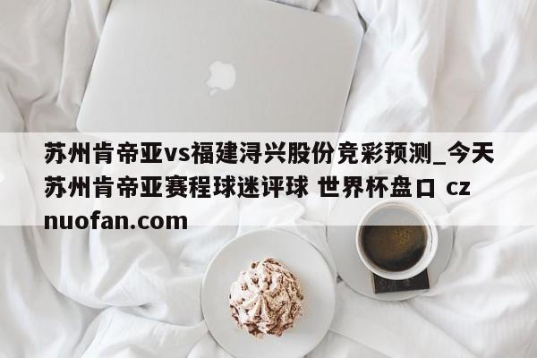 苏州肯帝亚vs福建浔兴股份竞彩预测_今天苏州肯帝亚赛程球迷评球 世界杯盘口 cznuofan.com