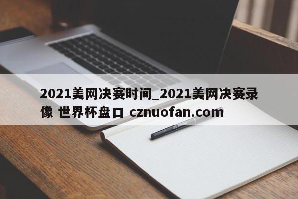 2021美网决赛时间_2021美网决赛录像 世界杯盘口 cznuofan.com