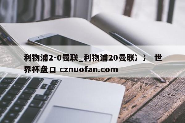 利物浦2-0曼联_利物浦20曼联冫冫 世界杯盘口 cznuofan.com