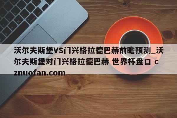 沃尔夫斯堡VS门兴格拉德巴赫前瞻预测_沃尔夫斯堡对门兴格拉德巴赫 世界杯盘口 cznuofan.com