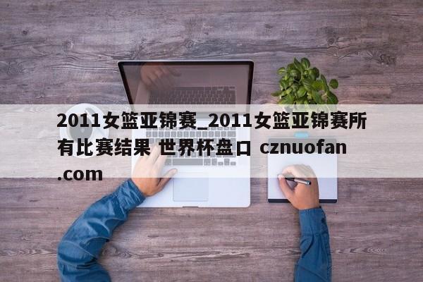 2011女篮亚锦赛_2011女篮亚锦赛所有比赛结果 世界杯盘口 cznuofan.com