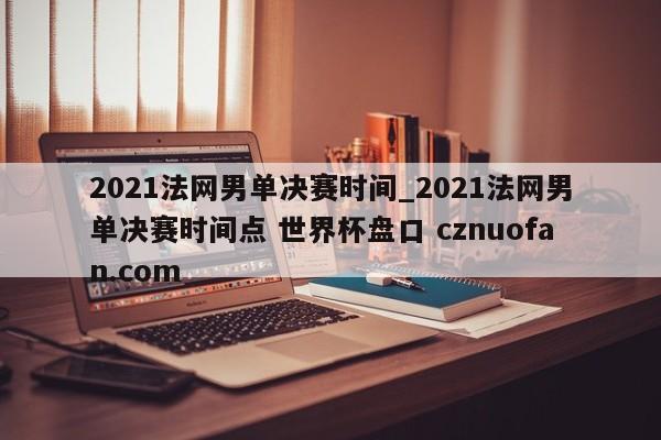 2021法网男单决赛时间_2021法网男单决赛时间点 世界杯盘口 cznuofan.com