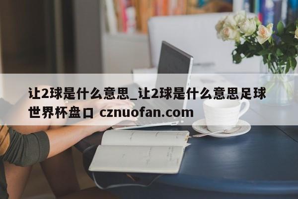 让2球是什么意思_让2球是什么意思足球 世界杯盘口 cznuofan.com
