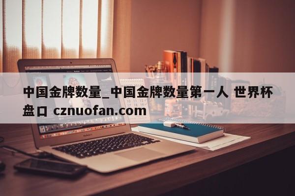 中国金牌数量_中国金牌数量第一人 世界杯盘口 cznuofan.com