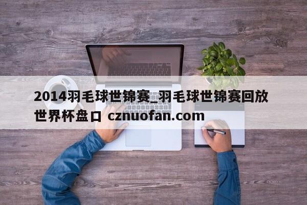 2014羽毛球世锦赛_羽毛球世锦赛回放 世界杯盘口 cznuofan.com
